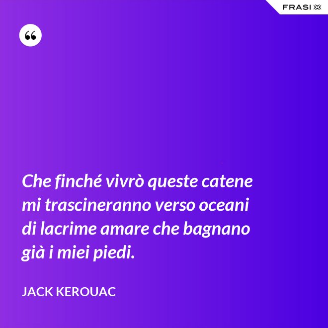 Che finché vivrò queste catene mi trascineranno verso oceani di lacrime amare che bagnano già i miei piedi. - Jack Kerouac