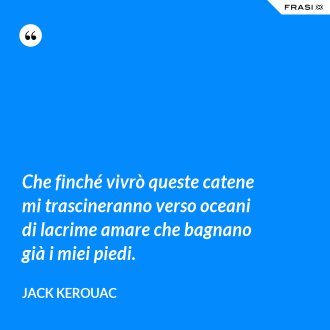 Che finché vivrò queste catene mi trascineranno verso oceani di lacrime amare che bagnano già i miei piedi. - Jack Kerouac