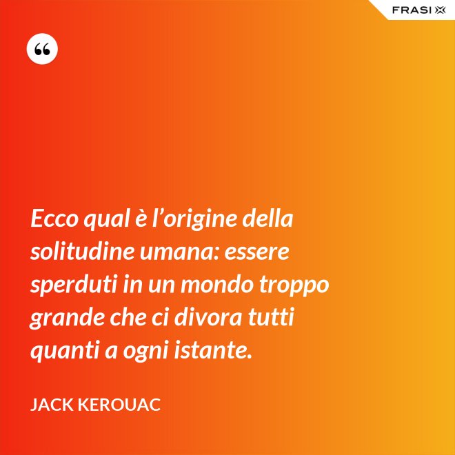 Ecco qual è l’origine della solitudine umana: essere sperduti in un mondo troppo grande che ci divora tutti quanti a ogni istante. - Jack Kerouac