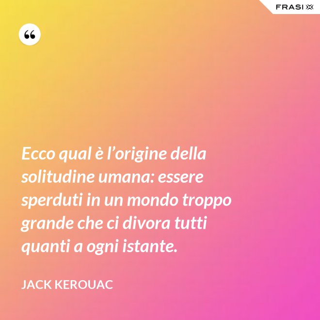 Ecco qual è l’origine della solitudine umana: essere sperduti in un mondo troppo grande che ci divora tutti quanti a ogni istante. - Jack Kerouac