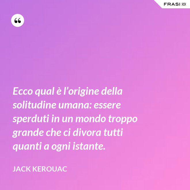 Ecco qual è l’origine della solitudine umana: essere sperduti in un mondo troppo grande che ci divora tutti quanti a ogni istante. - Jack Kerouac