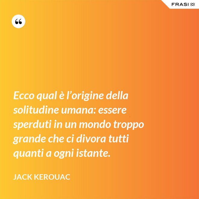 Ecco qual è l’origine della solitudine umana: essere sperduti in un mondo troppo grande che ci divora tutti quanti a ogni istante. - Jack Kerouac