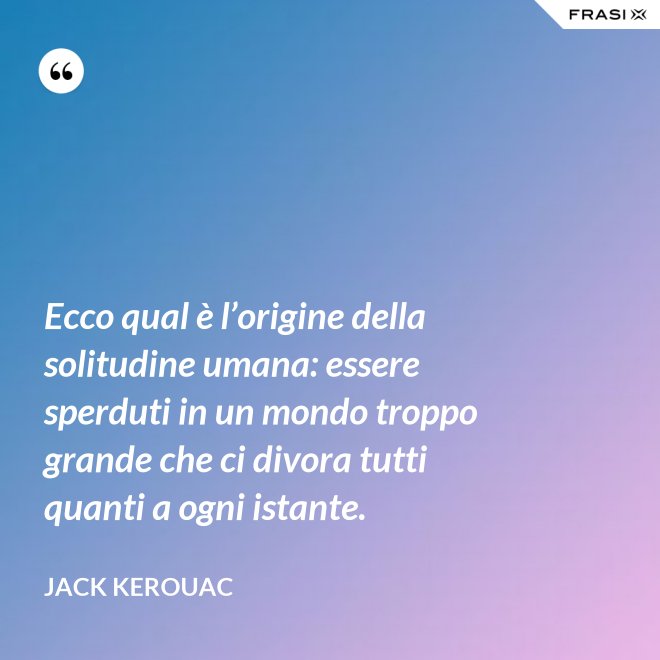 Ecco qual è l’origine della solitudine umana: essere sperduti in un mondo troppo grande che ci divora tutti quanti a ogni istante. - Jack Kerouac