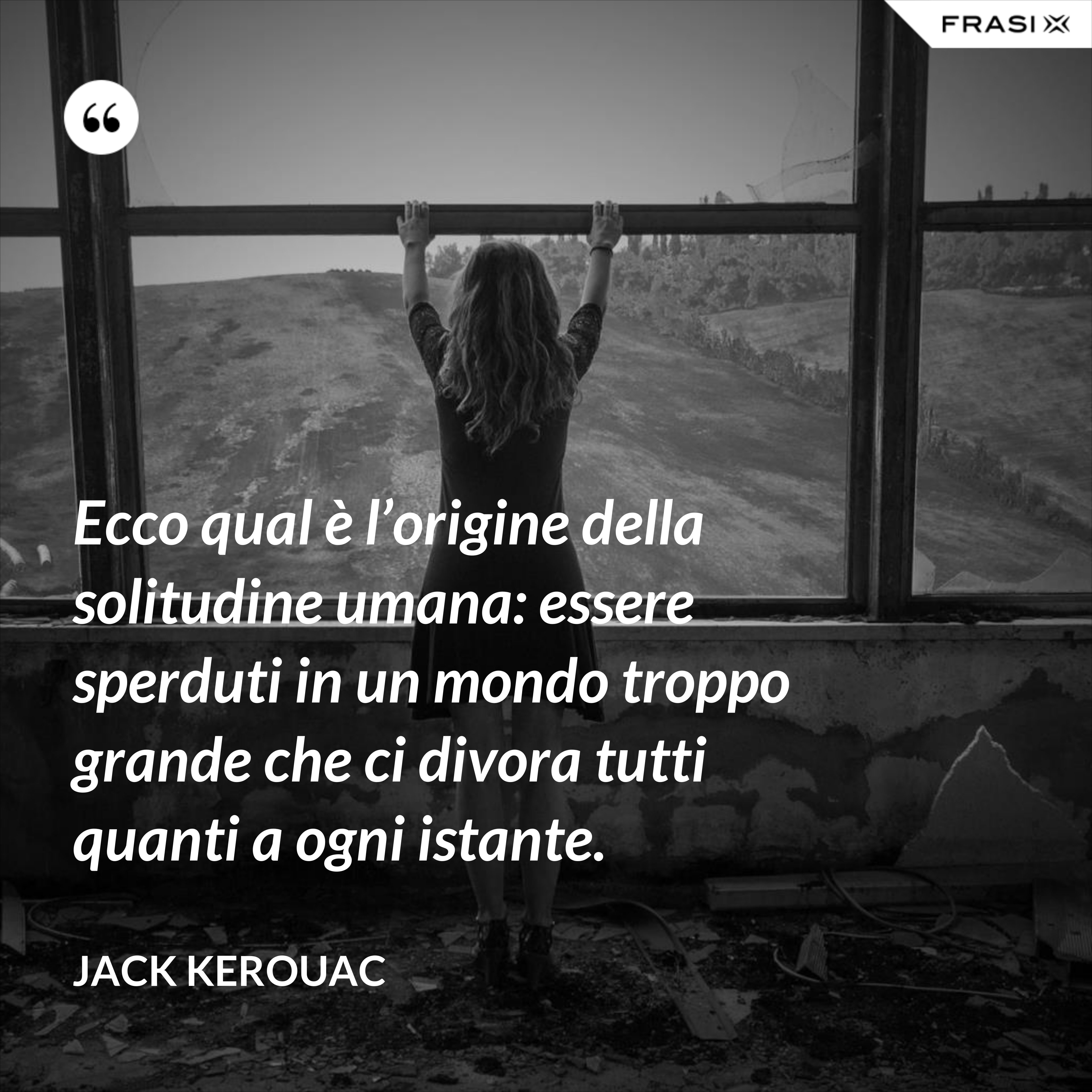 Ecco qual è l’origine della solitudine umana: essere sperduti in un mondo troppo grande che ci divora tutti quanti a ogni istante. - Jack Kerouac