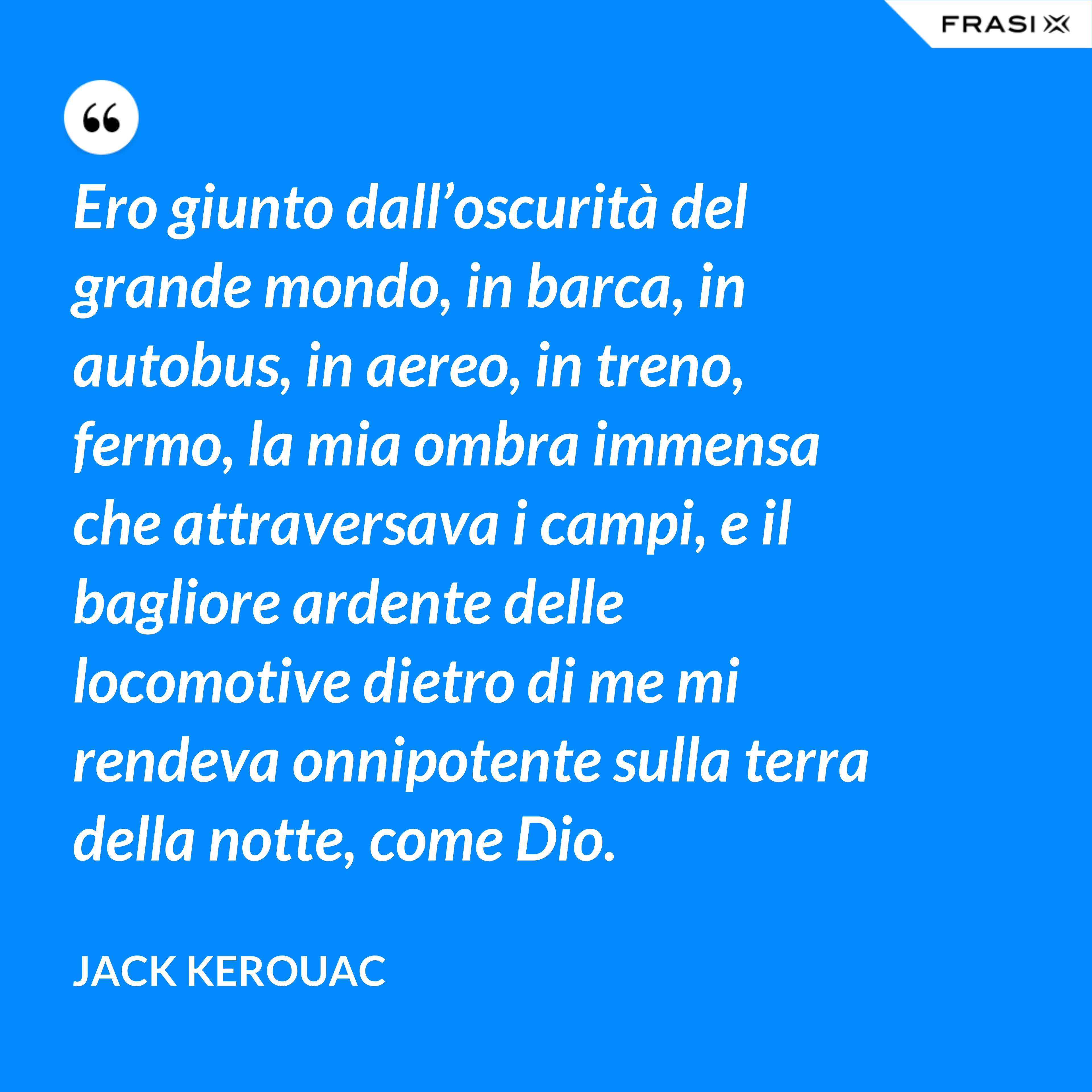 Ero giunto dall’oscurità del grande mondo, in barca, in autobus, in aereo, in treno, fermo, la mia ombra immensa che attraversava i campi, e il bagliore ardente delle locomotive dietro di me mi rendeva onnipotente sulla terra della notte, come Dio. - Jack Kerouac