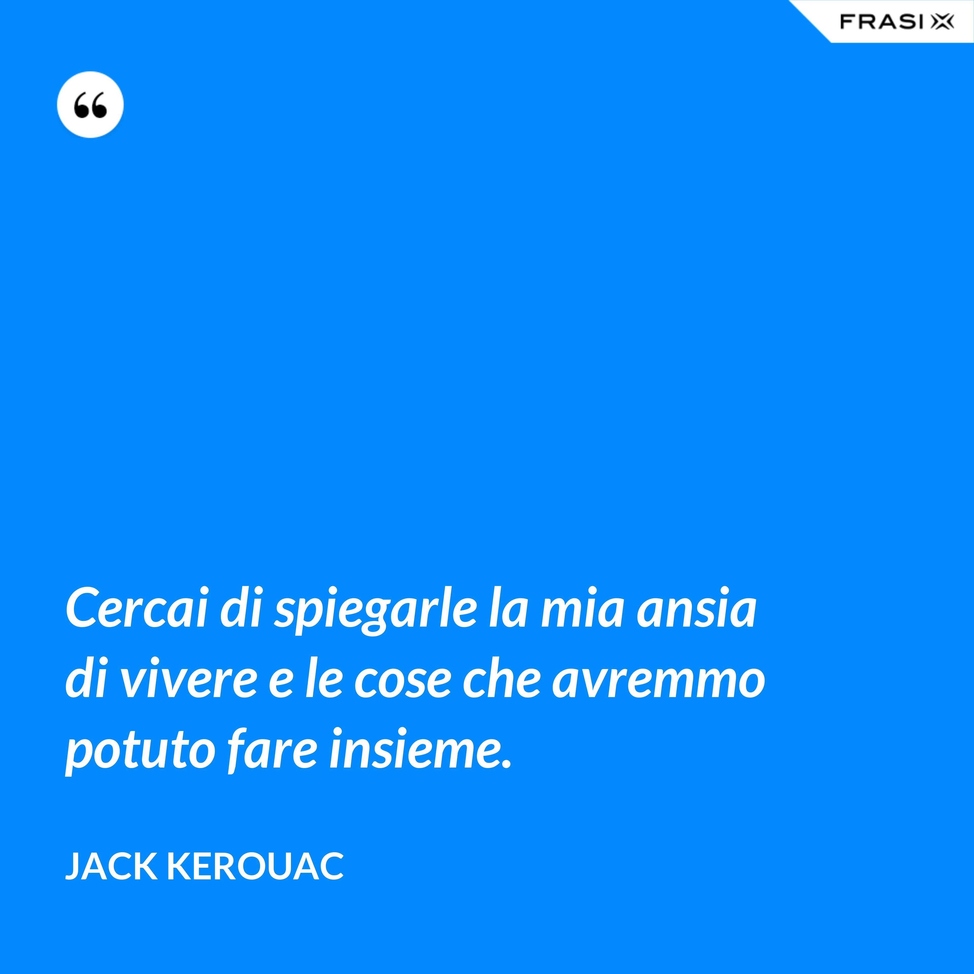 Cercai di spiegarle la mia ansia di vivere e le cose che avremmo potuto fare insieme. - Jack Kerouac