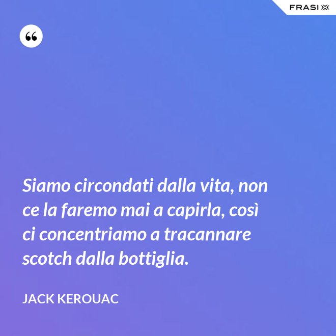 Siamo circondati dalla vita, non ce la faremo mai a capirla, così ci concentriamo a tracannare scotch dalla bottiglia. - Jack Kerouac
