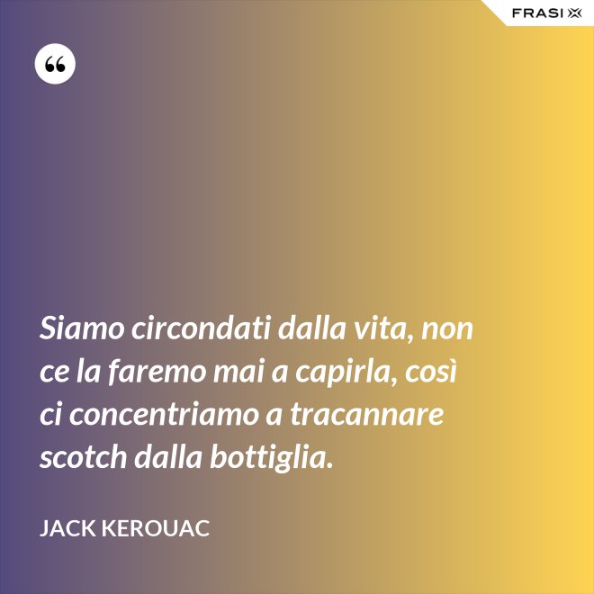 Siamo circondati dalla vita, non ce la faremo mai a capirla, così ci concentriamo a tracannare scotch dalla bottiglia. - Jack Kerouac