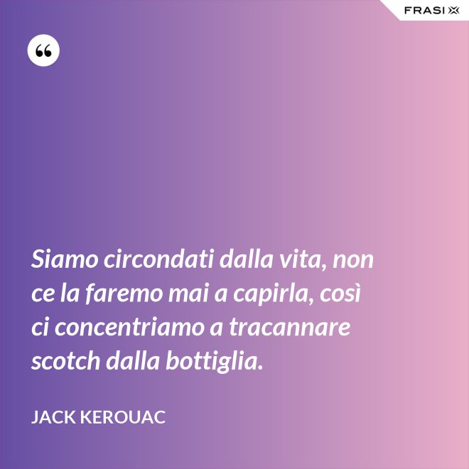Siamo circondati dalla vita, non ce la faremo mai a capirla, così ci concentriamo a tracannare scotch dalla bottiglia. - Jack Kerouac
