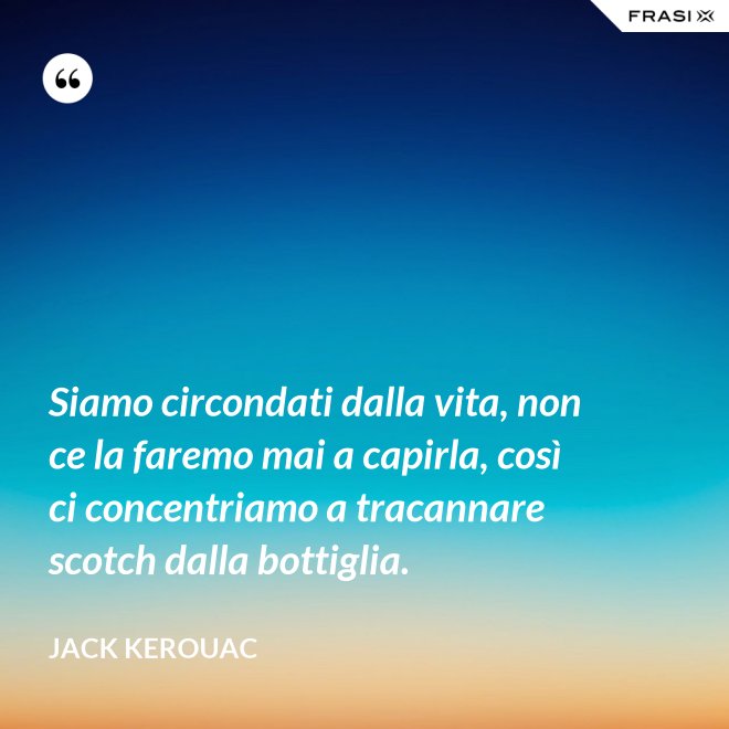 Siamo circondati dalla vita, non ce la faremo mai a capirla, così ci concentriamo a tracannare scotch dalla bottiglia. - Jack Kerouac