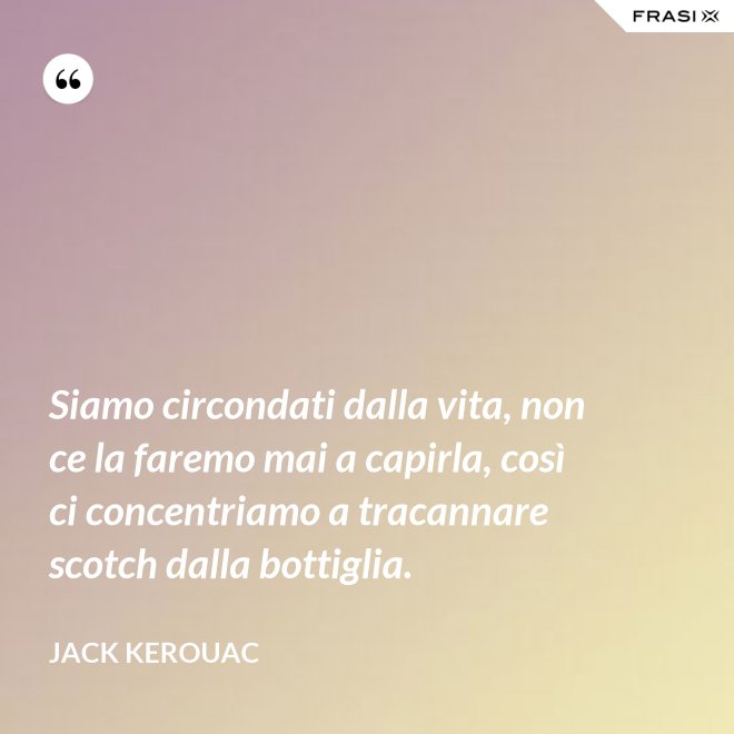 Siamo circondati dalla vita, non ce la faremo mai a capirla, così ci concentriamo a tracannare scotch dalla bottiglia. - Jack Kerouac