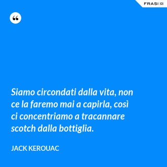Siamo circondati dalla vita, non ce la faremo mai a capirla, così ci concentriamo a tracannare scotch dalla bottiglia. - Jack Kerouac