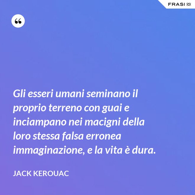 Gli esseri umani seminano il proprio terreno con guai e inciampano nei macigni della loro stessa falsa erronea immaginazione, e la vita è dura. - Jack Kerouac
