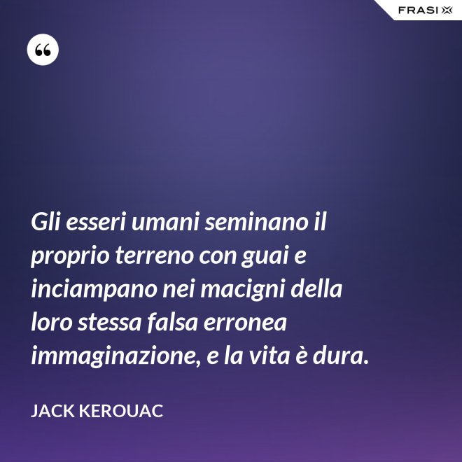 Gli esseri umani seminano il proprio terreno con guai e inciampano nei macigni della loro stessa falsa erronea immaginazione, e la vita è dura. - Jack Kerouac