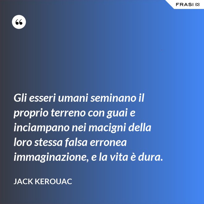 Gli esseri umani seminano il proprio terreno con guai e inciampano nei macigni della loro stessa falsa erronea immaginazione, e la vita è dura. - Jack Kerouac