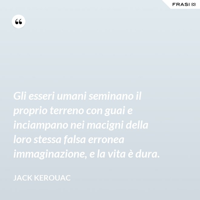 Gli esseri umani seminano il proprio terreno con guai e inciampano nei macigni della loro stessa falsa erronea immaginazione, e la vita è dura. - Jack Kerouac