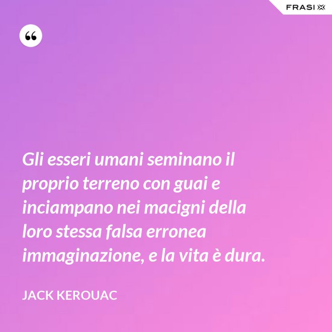 Gli esseri umani seminano il proprio terreno con guai e inciampano nei macigni della loro stessa falsa erronea immaginazione, e la vita è dura. - Jack Kerouac