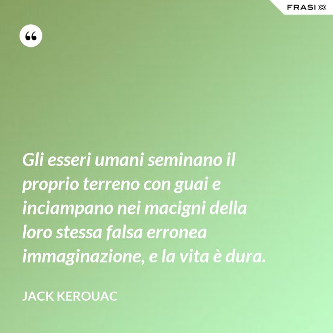 Gli esseri umani seminano il proprio terreno con guai e inciampano nei macigni della loro stessa falsa erronea immaginazione, e la vita è dura. - Jack Kerouac