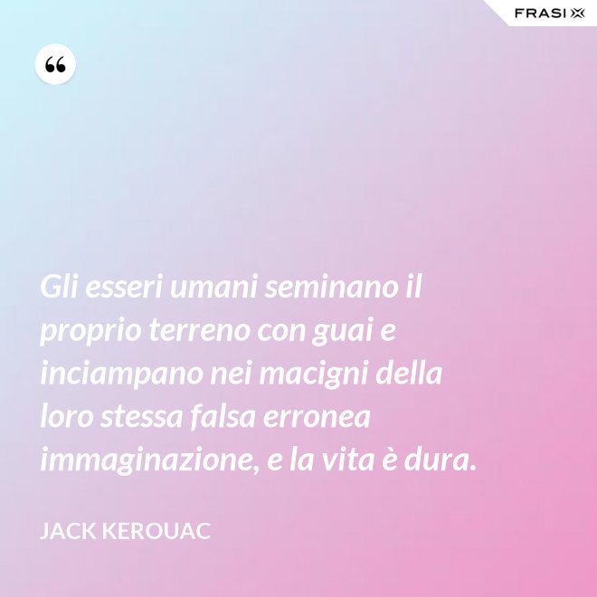 Gli esseri umani seminano il proprio terreno con guai e inciampano nei macigni della loro stessa falsa erronea immaginazione, e la vita è dura. - Jack Kerouac