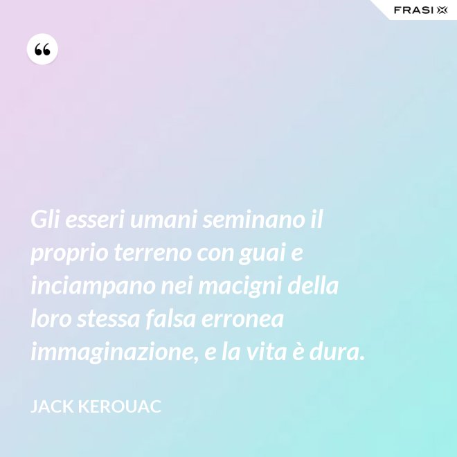Gli esseri umani seminano il proprio terreno con guai e inciampano nei macigni della loro stessa falsa erronea immaginazione, e la vita è dura. - Jack Kerouac