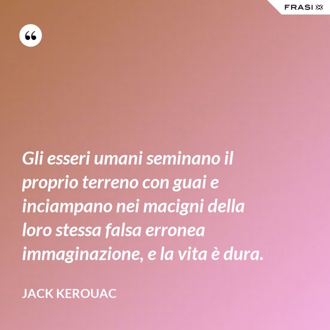 Gli esseri umani seminano il proprio terreno con guai e inciampano nei macigni della loro stessa falsa erronea immaginazione, e la vita è dura. - Jack Kerouac