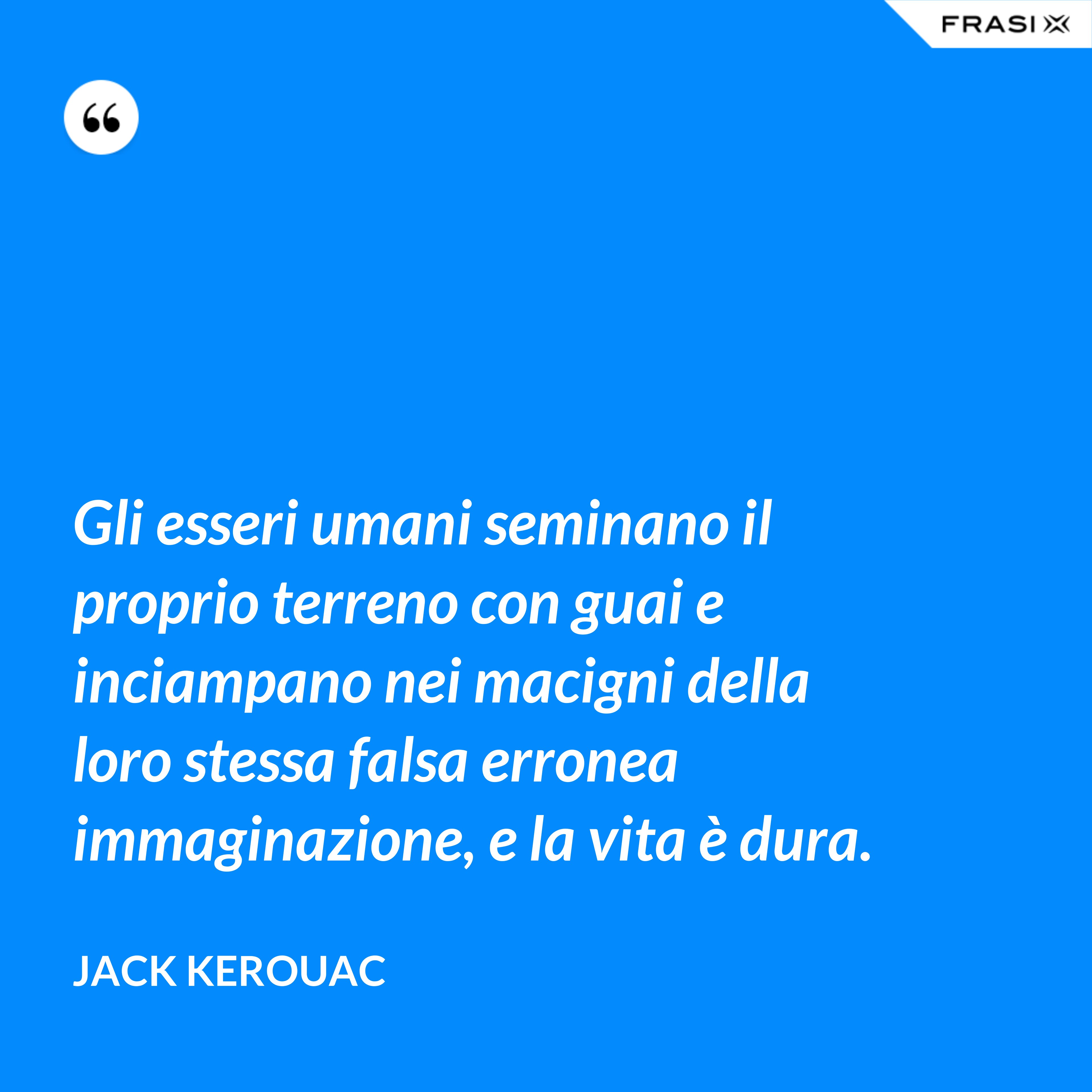 Gli esseri umani seminano il proprio terreno con guai e inciampano nei macigni della loro stessa falsa erronea immaginazione, e la vita è dura. - Jack Kerouac