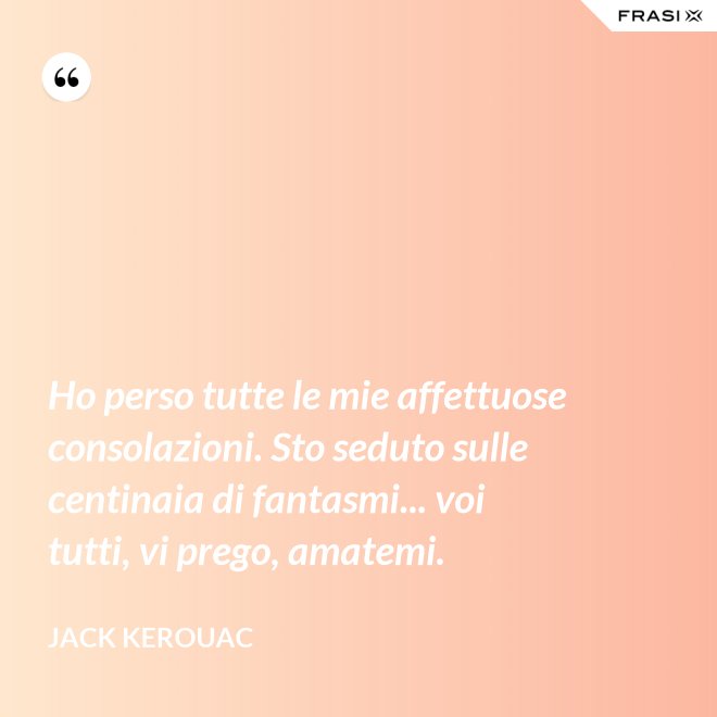 Ho perso tutte le mie affettuose consolazioni. Sto seduto sulle centinaia di fantasmi... voi tutti, vi prego, amatemi. - Jack Kerouac