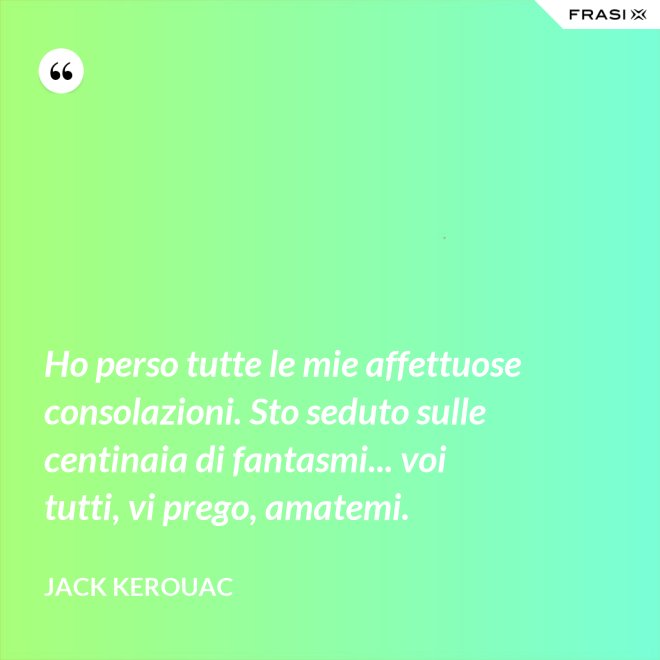 Ho perso tutte le mie affettuose consolazioni. Sto seduto sulle centinaia di fantasmi... voi tutti, vi prego, amatemi. - Jack Kerouac