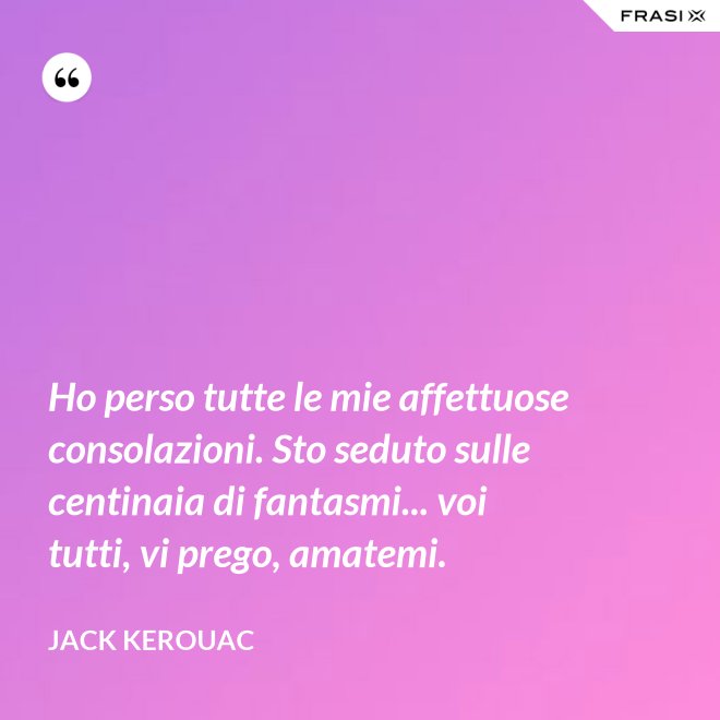 Ho perso tutte le mie affettuose consolazioni. Sto seduto sulle centinaia di fantasmi... voi tutti, vi prego, amatemi. - Jack Kerouac