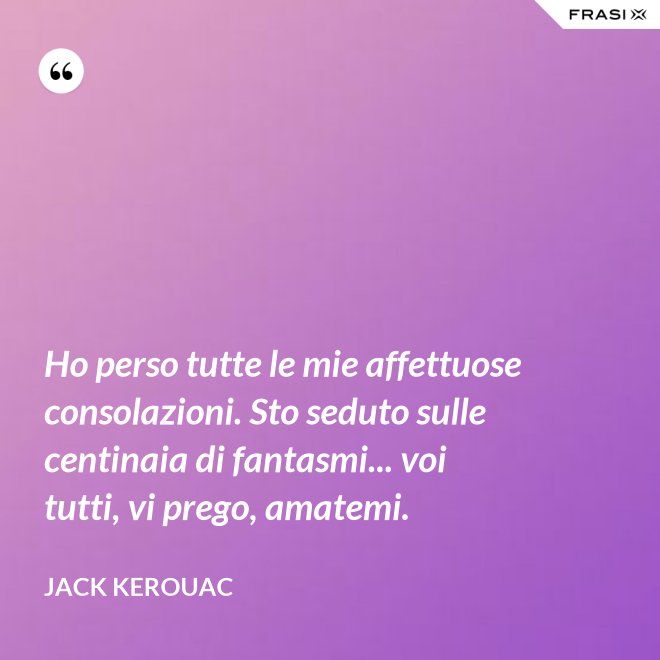 Ho perso tutte le mie affettuose consolazioni. Sto seduto sulle centinaia di fantasmi... voi tutti, vi prego, amatemi. - Jack Kerouac