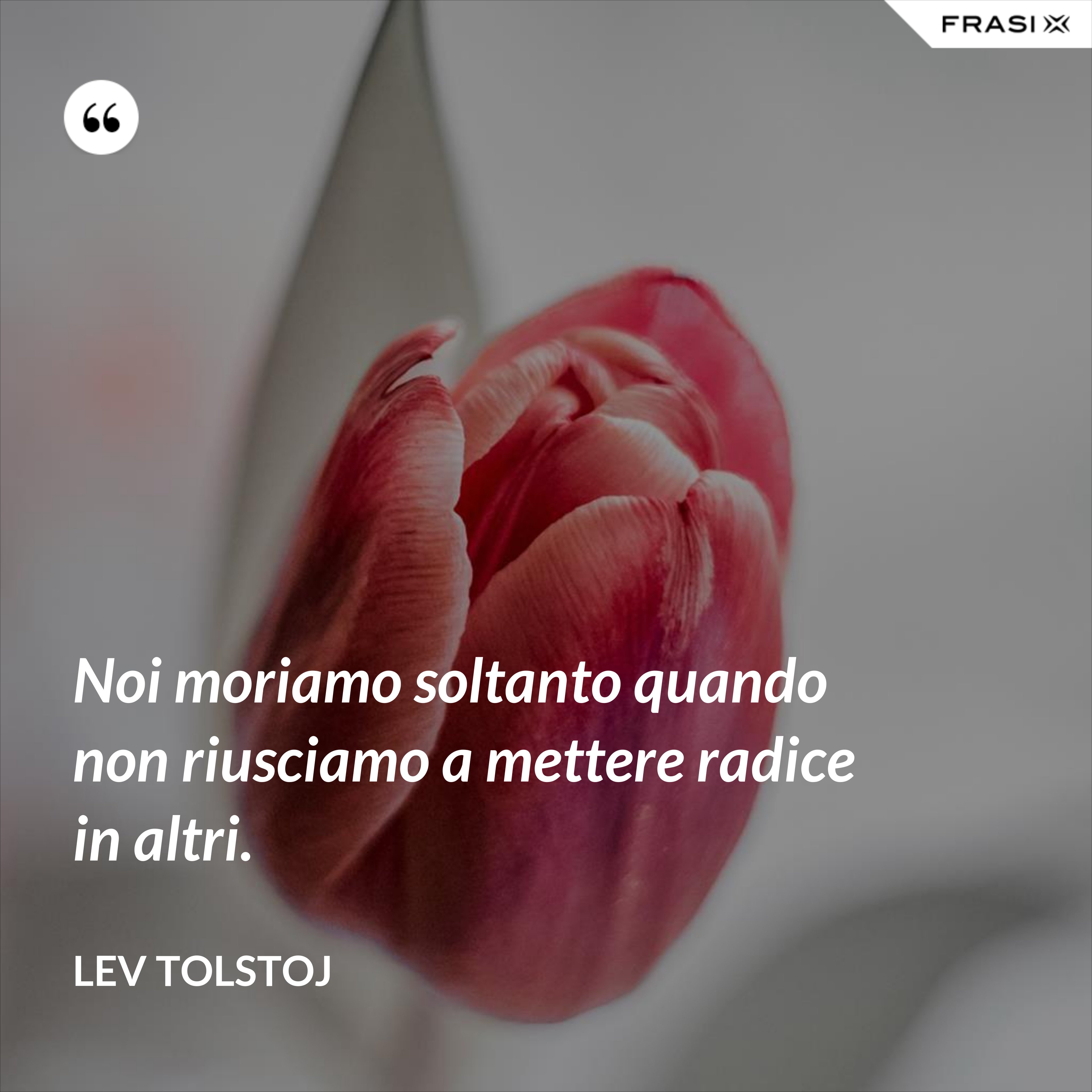 Noi moriamo soltanto quando non riusciamo a mettere radice in altri. - Lev Tolstoj