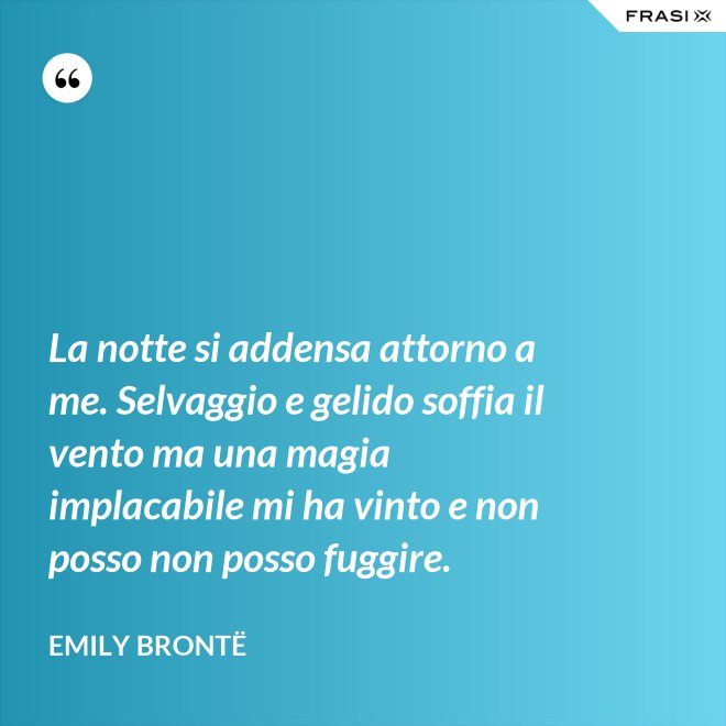 La notte si addensa attorno a me. Selvaggio e gelido soffia il vento ma una magia implacabile mi ha vinto e non posso non posso fuggire. - Emily Brontë