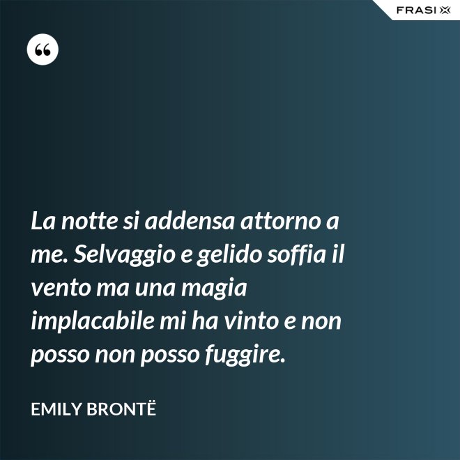 La notte si addensa attorno a me. Selvaggio e gelido soffia il vento ma una magia implacabile mi ha vinto e non posso non posso fuggire. - Emily Brontë