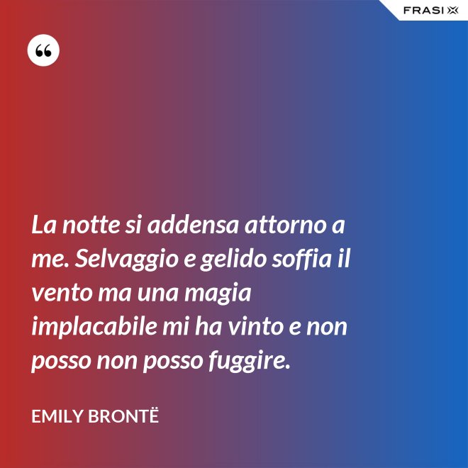 La notte si addensa attorno a me. Selvaggio e gelido soffia il vento ma una magia implacabile mi ha vinto e non posso non posso fuggire. - Emily Brontë
