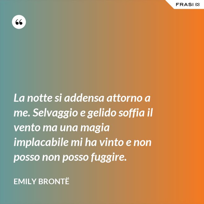 La notte si addensa attorno a me. Selvaggio e gelido soffia il vento ma una magia implacabile mi ha vinto e non posso non posso fuggire. - Emily Brontë