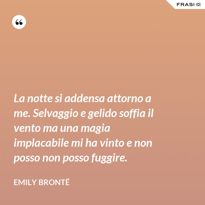 La notte si addensa attorno a me. Selvaggio e gelido soffia il vento ma una magia implacabile mi ha vinto e non posso non posso fuggire. - Emily Brontë