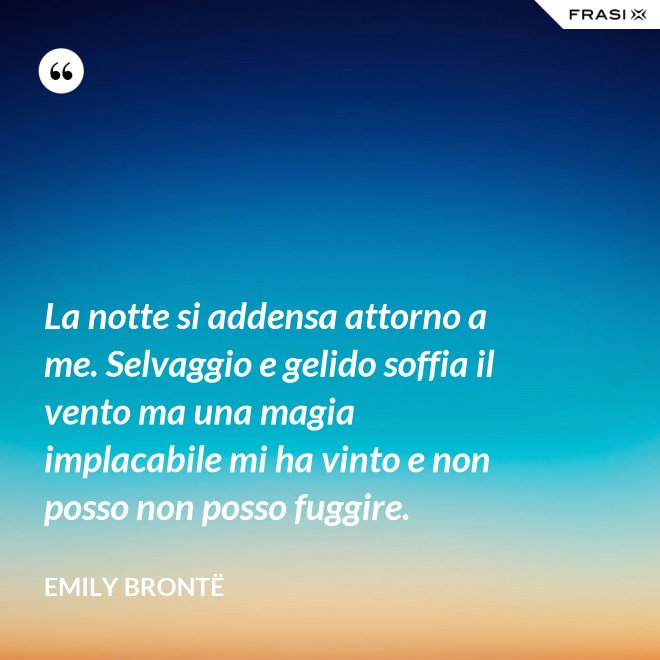 La notte si addensa attorno a me. Selvaggio e gelido soffia il vento ma una magia implacabile mi ha vinto e non posso non posso fuggire. - Emily Brontë
