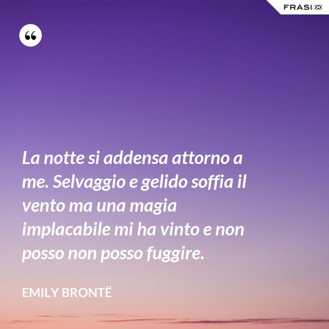 La notte si addensa attorno a me. Selvaggio e gelido soffia il vento ma una magia implacabile mi ha vinto e non posso non posso fuggire. - Emily Brontë
