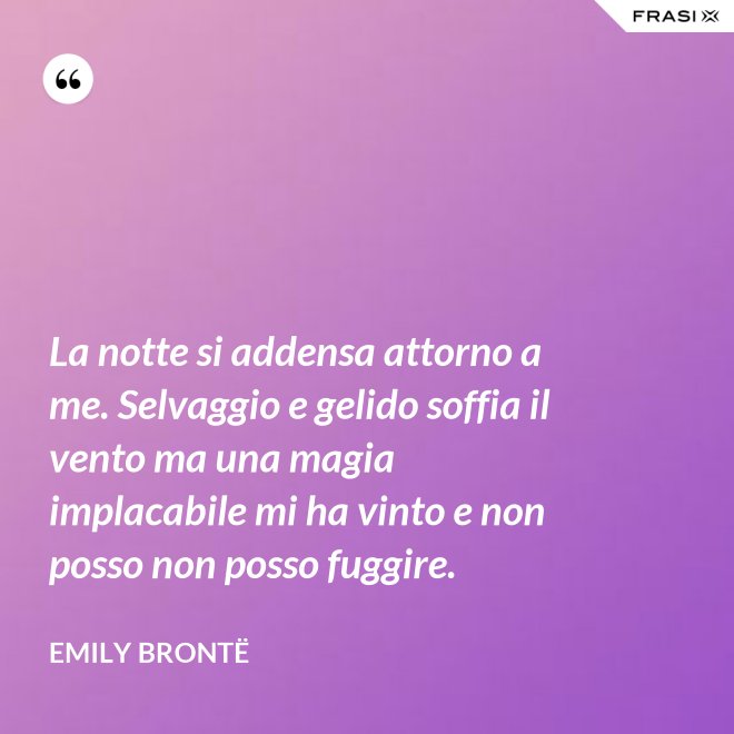 La notte si addensa attorno a me. Selvaggio e gelido soffia il vento ma una magia implacabile mi ha vinto e non posso non posso fuggire. - Emily Brontë
