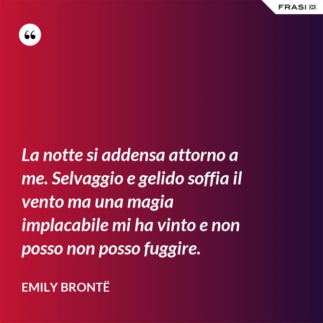 La notte si addensa attorno a me. Selvaggio e gelido soffia il vento ma una magia implacabile mi ha vinto e non posso non posso fuggire. - Emily Brontë