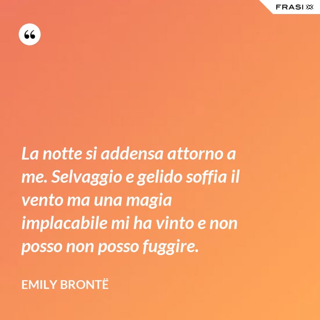 La notte si addensa attorno a me. Selvaggio e gelido soffia il vento ma una magia implacabile mi ha vinto e non posso non posso fuggire. - Emily Brontë