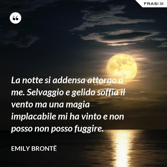 La notte si addensa attorno a me. Selvaggio e gelido soffia il vento ma una magia implacabile mi ha vinto e non posso non posso fuggire. - Emily Brontë