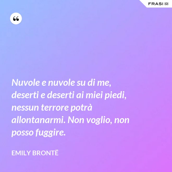 Nuvole e nuvole su di me, deserti e deserti ai miei piedi, nessun terrore potrà allontanarmi. Non voglio, non posso fuggire. - Emily Brontë