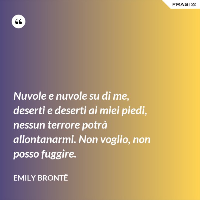 Nuvole e nuvole su di me, deserti e deserti ai miei piedi, nessun terrore potrà allontanarmi. Non voglio, non posso fuggire. - Emily Brontë