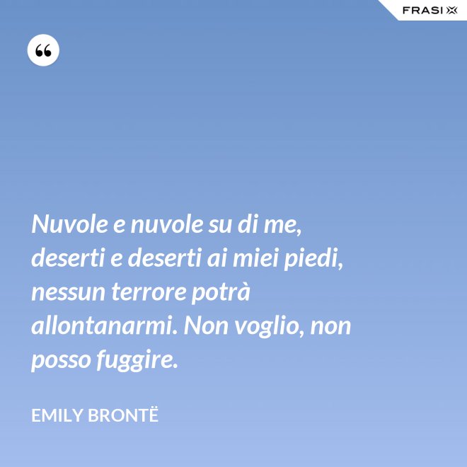 Nuvole e nuvole su di me, deserti e deserti ai miei piedi, nessun terrore potrà allontanarmi. Non voglio, non posso fuggire. - Emily Brontë