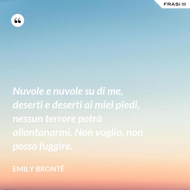 Nuvole e nuvole su di me, deserti e deserti ai miei piedi, nessun terrore potrà allontanarmi. Non voglio, non posso fuggire. - Emily Brontë