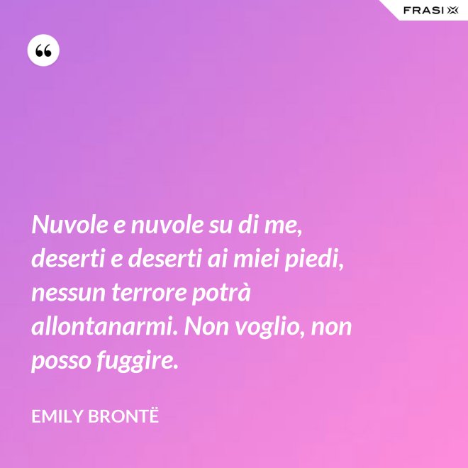 Nuvole e nuvole su di me, deserti e deserti ai miei piedi, nessun terrore potrà allontanarmi. Non voglio, non posso fuggire. - Emily Brontë
