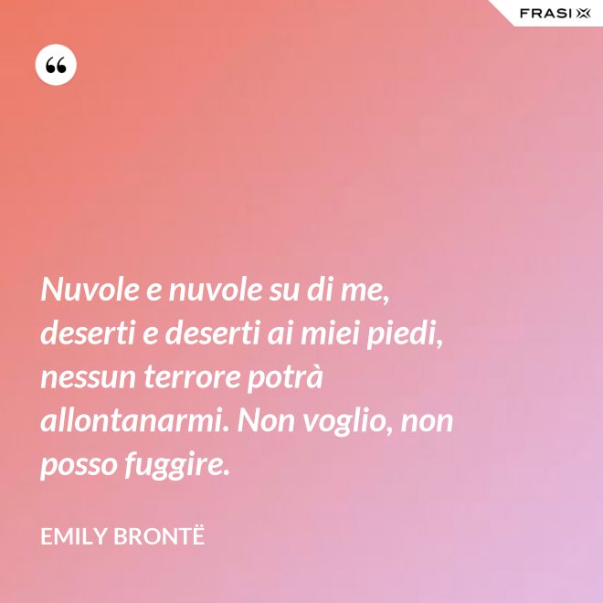Nuvole e nuvole su di me, deserti e deserti ai miei piedi, nessun terrore potrà allontanarmi. Non voglio, non posso fuggire. - Emily Brontë