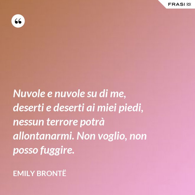 Nuvole e nuvole su di me, deserti e deserti ai miei piedi, nessun terrore potrà allontanarmi. Non voglio, non posso fuggire. - Emily Brontë