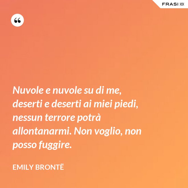 Nuvole e nuvole su di me, deserti e deserti ai miei piedi, nessun terrore potrà allontanarmi. Non voglio, non posso fuggire. - Emily Brontë